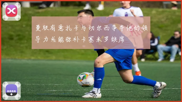 曼联有意扎卡与切尔西争夺他的领导力或能弥补卡塞米罗缺席