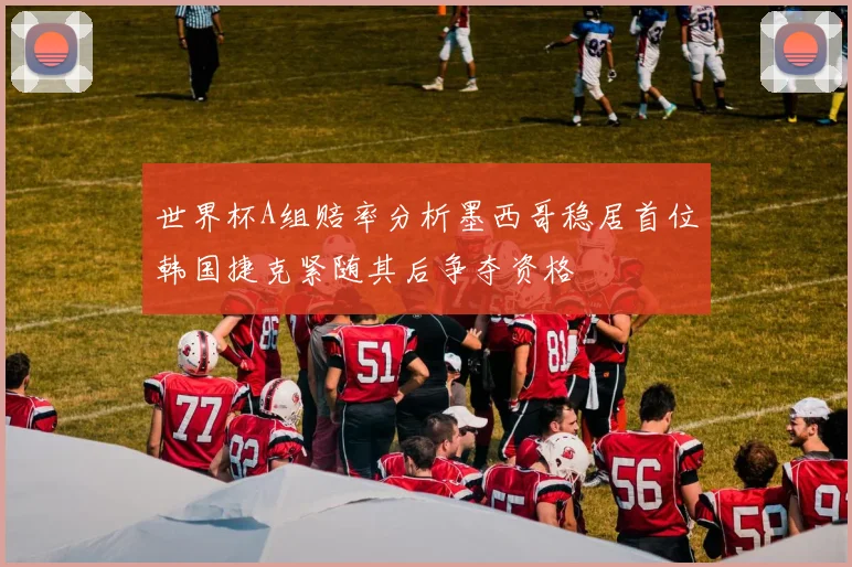 世界杯A组赔率分析墨西哥稳居首位韩国捷克紧随其后争夺资格